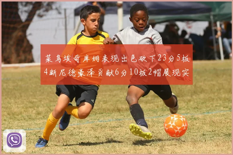 菜鸟埃奇库姆表现出色砍下23分5板4断尼德豪泽贡献6分10板2帽展现实力