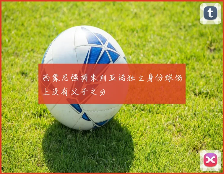 西蒙尼强调朱利亚诺独立身份球场上没有父子之分