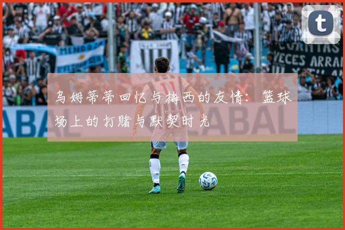 乌姆蒂蒂回忆与梅西的友情：篮球场上的打赌与默契时光