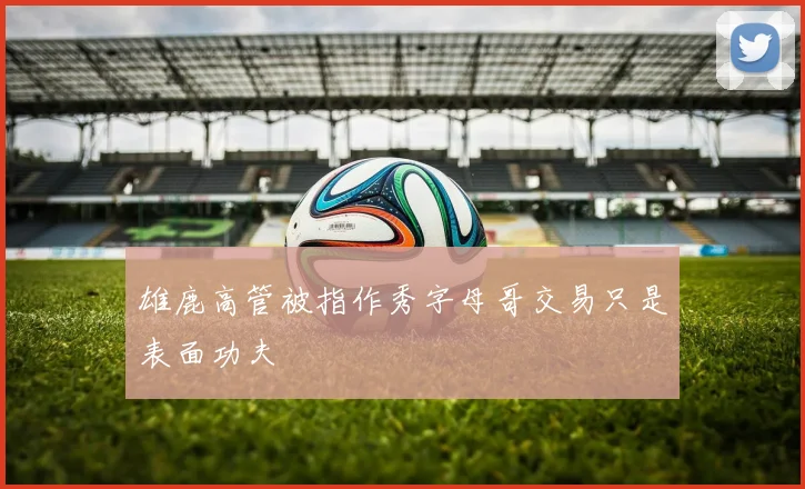 雄鹿高管被指作秀字母哥交易只是表面功夫