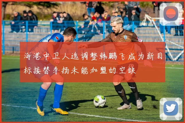 海港中卫人选调整韩鹏飞成为新目标接替李扬未能加盟的空缺