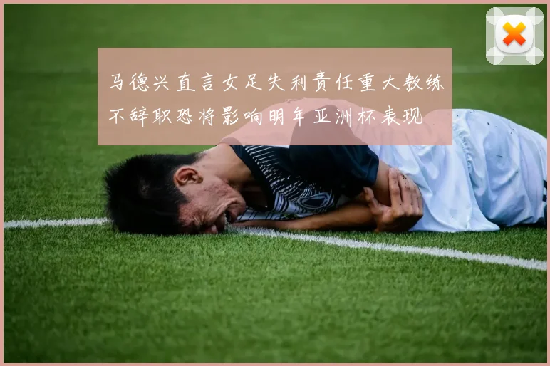 马德兴直言女足失利责任重大教练不辞职恐将影响明年亚洲杯表现