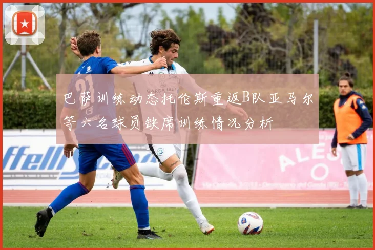 巴萨训练动态托伦斯重返B队亚马尔等六名球员缺席训练情况分析