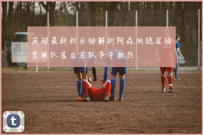 英超最新积分榜解析阿森纳稳居榜首狼队落后五队争夺激烈