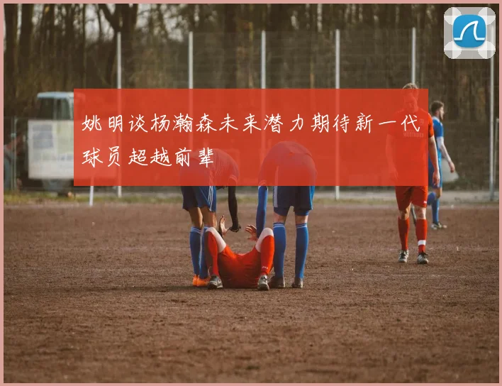 姚明谈杨瀚森未来潜力期待新一代球员超越前辈