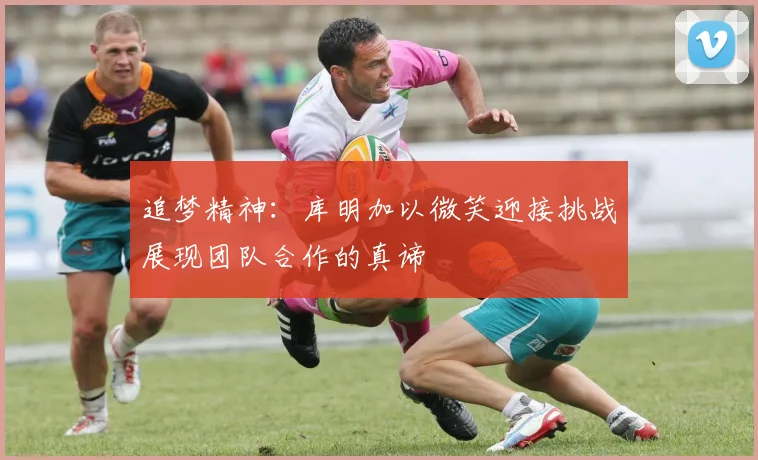 追梦精神：库明加以微笑迎接挑战展现团队合作的真谛