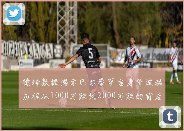德转数据揭示巴尔泰萨吉身价波动历程从1000万欧到2000万欧的背后故事