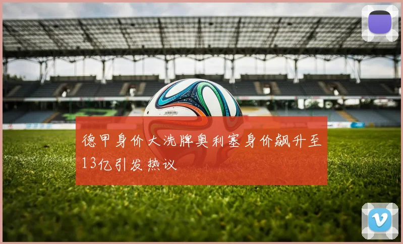 德甲身价大洗牌奥利塞身价飙升至13亿引发热议