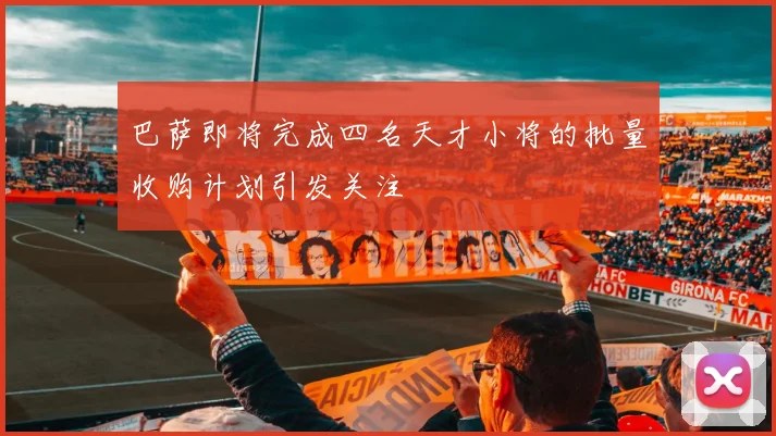 巴萨即将完成四名天才小将的批量收购计划引发关注