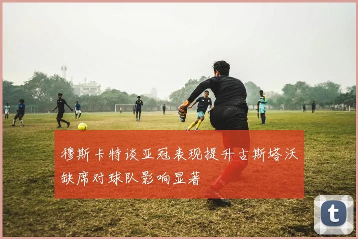 穆斯卡特谈亚冠表现提升古斯塔沃缺席对球队影响显著