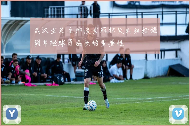 武汉女足主帅谈女冠杯失利经验强调年轻球员成长的重要性
