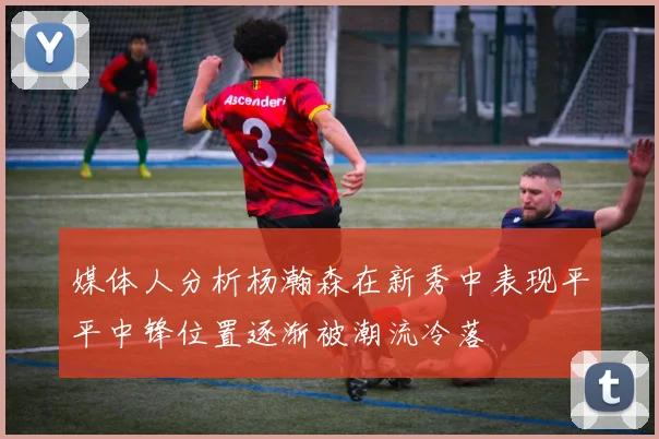 媒体人分析杨瀚森在新秀中表现平平中锋位置逐渐被潮流冷落