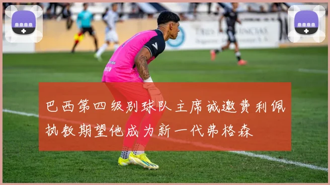 巴西第四级别球队主席诚邀费利佩执教期望他成为新一代弗格森