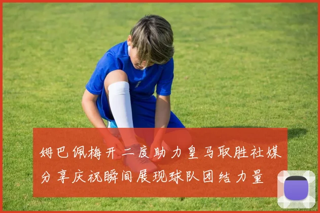 姆巴佩梅开二度助力皇马取胜社媒分享庆祝瞬间展现球队团结力量