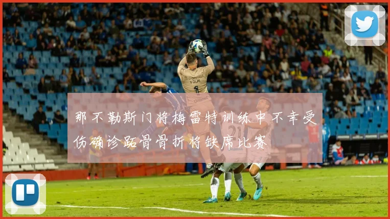 那不勒斯门将梅雷特训练中不幸受伤确诊跖骨骨折将缺席比赛