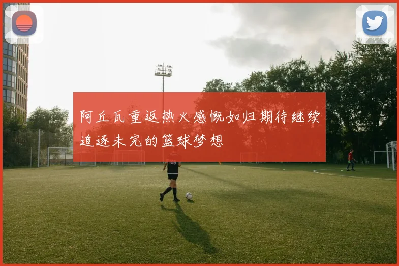 阿丘瓦重返热火感慨如归期待继续追逐未完的篮球梦想
