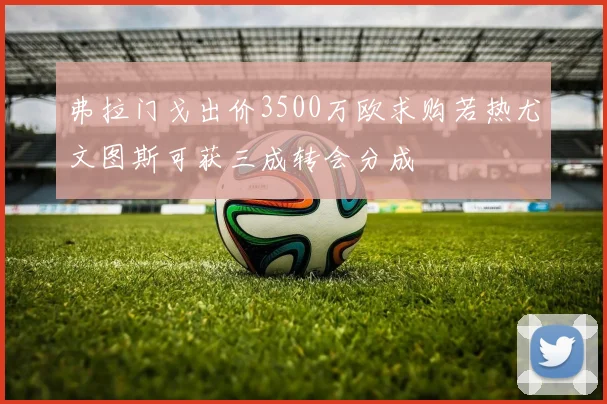 弗拉门戈出价3500万欧求购若热尤文图斯可获三成转会分成