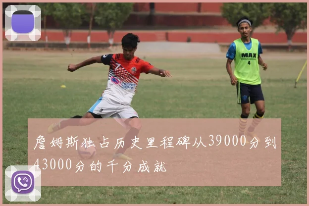 詹姆斯独占历史里程碑从39000分到43000分的千分成就