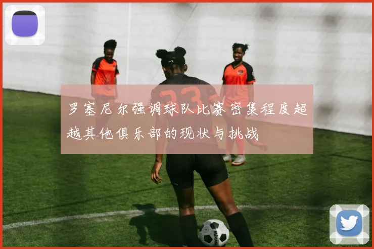 罗塞尼尔强调球队比赛密集程度超越其他俱乐部的现状与挑战