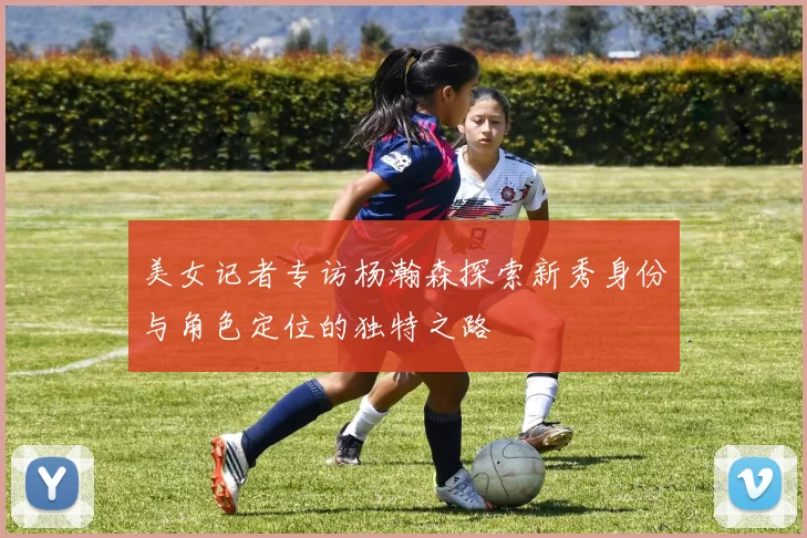 美女记者专访杨瀚森探索新秀身份与角色定位的独特之路