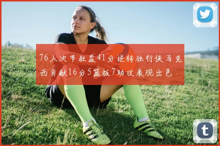 76人次节狂轰41分逆转独行侠马克西贡献16分5篮板7助攻表现出色
