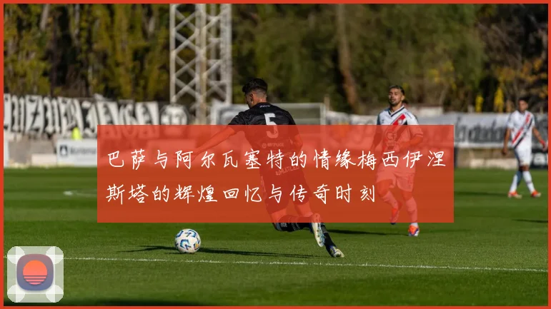 巴萨与阿尔瓦塞特的情缘梅西伊涅斯塔的辉煌回忆与传奇时刻