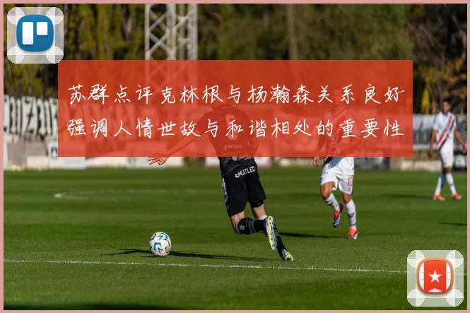 苏群点评克林根与杨瀚森关系良好强调人情世故与和谐相处的重要性