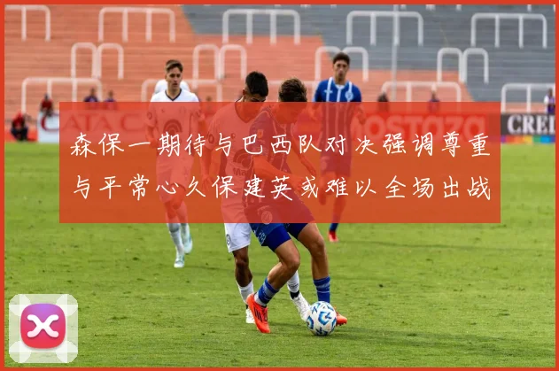 森保一期待与巴西队对决强调尊重与平常心久保建英或难以全场出战