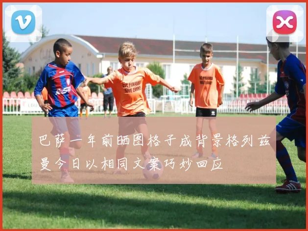 巴萨一年前晒图格子成背景格列兹曼今日以相同文案巧妙回应