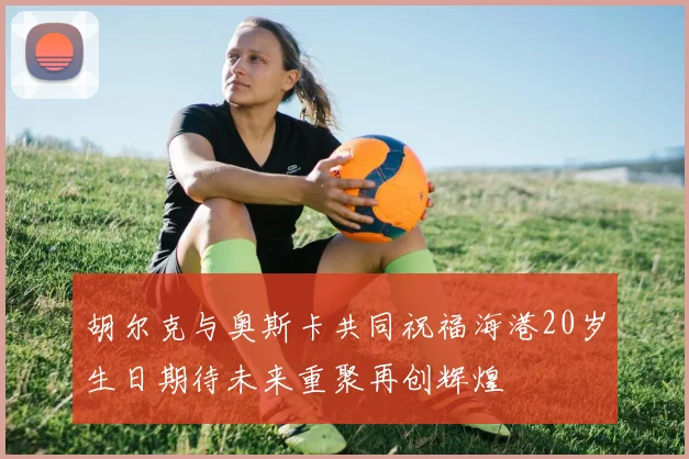 胡尔克与奥斯卡共同祝福海港20岁生日期待未来重聚再创辉煌