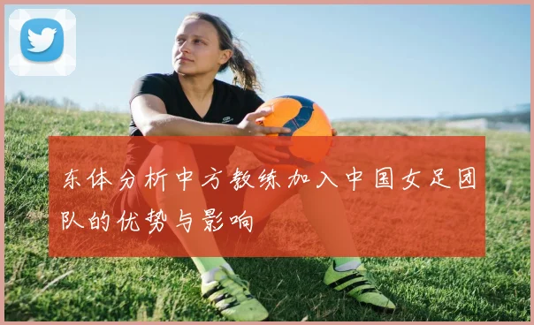 东体分析中方教练加入中国女足团队的优势与影响