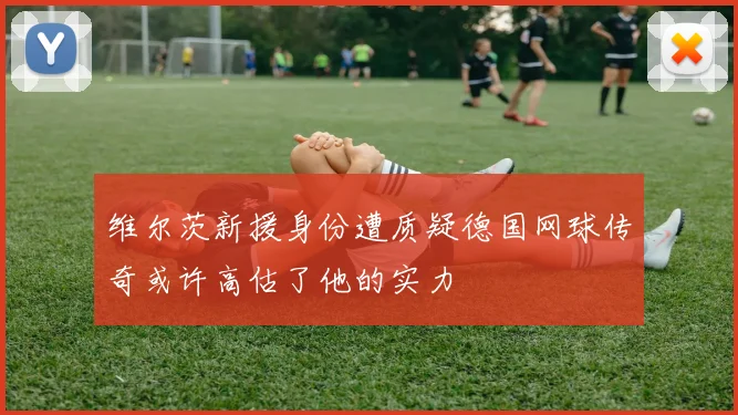 维尔茨新援身份遭质疑德国网球传奇或许高估了他的实力