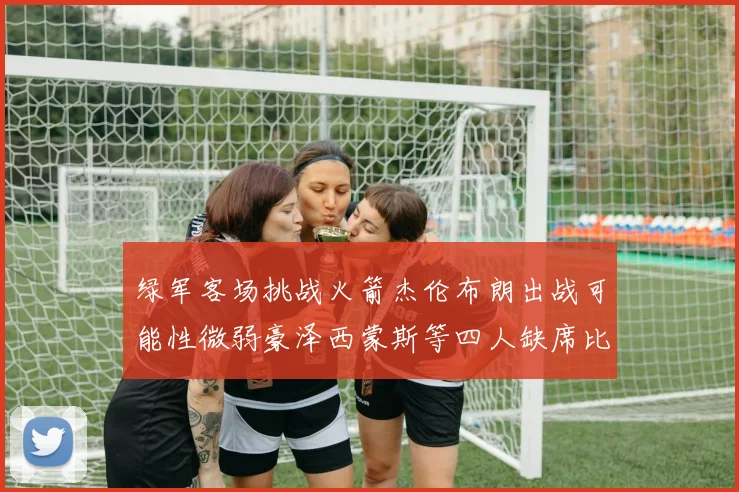 绿军客场挑战火箭杰伦布朗出战可能性微弱豪泽西蒙斯等四人缺席比赛