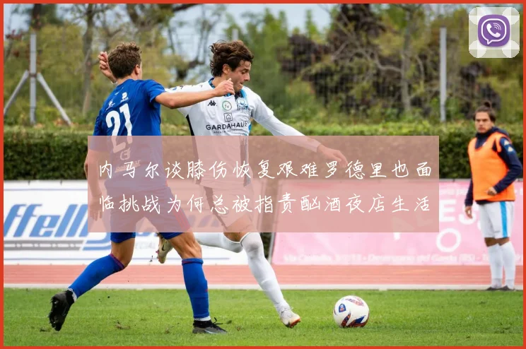 内马尔谈膝伤恢复艰难罗德里也面临挑战为何总被指责酗酒夜店生活