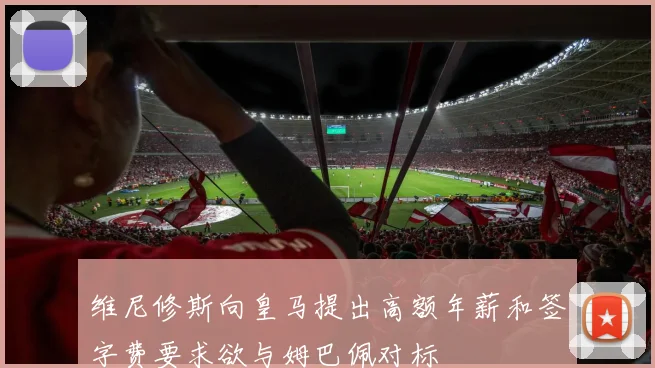维尼修斯向皇马提出高额年薪和签字费要求欲与姆巴佩对标