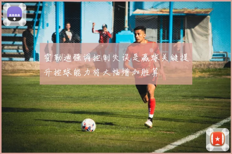 霍勒迪强调控制失误是赢球关键提升控球能力将大幅增加胜算