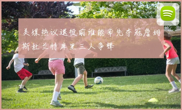 美媒热议退役前谁能率先夺冠詹姆斯杜兰特库里三人争锋