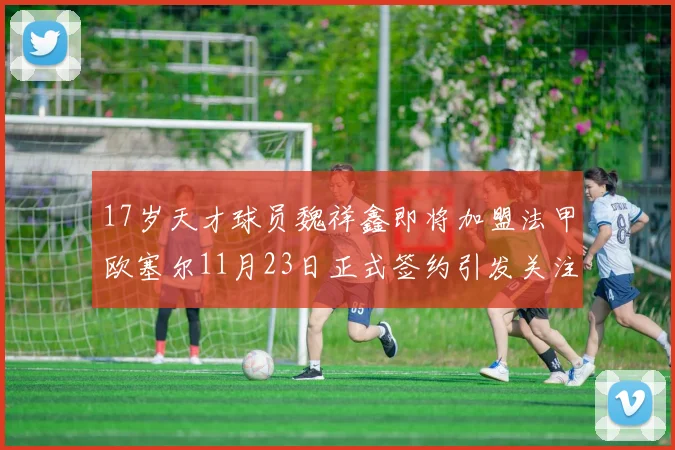 17岁天才球员魏祥鑫即将加盟法甲欧塞尔11月23日正式签约引发关注