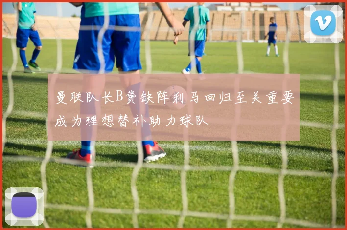 曼联队长B费缺阵利马回归至关重要成为理想替补助力球队