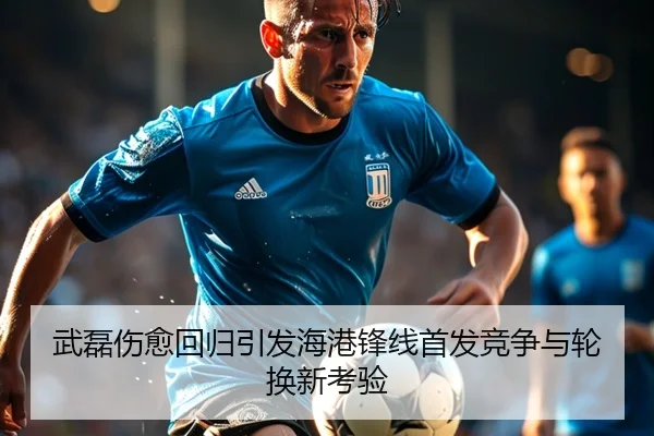 武磊伤愈回归引发海港锋线首发竞争与轮换新考验（ayx）